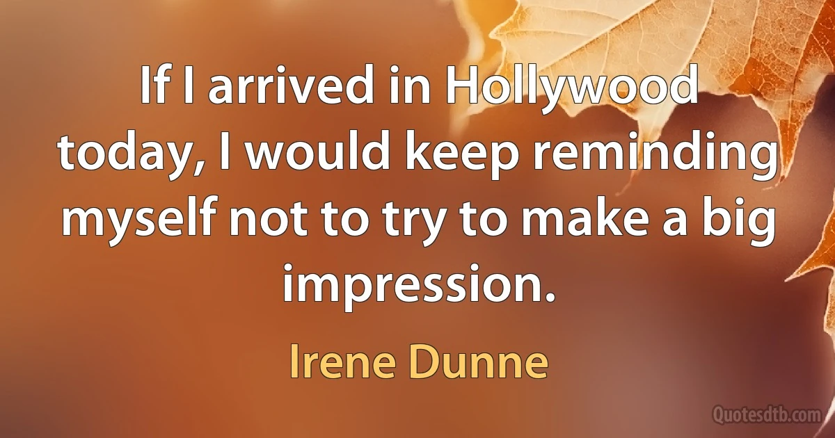 If I arrived in Hollywood today, I would keep reminding myself not to try to make a big impression. (Irene Dunne)