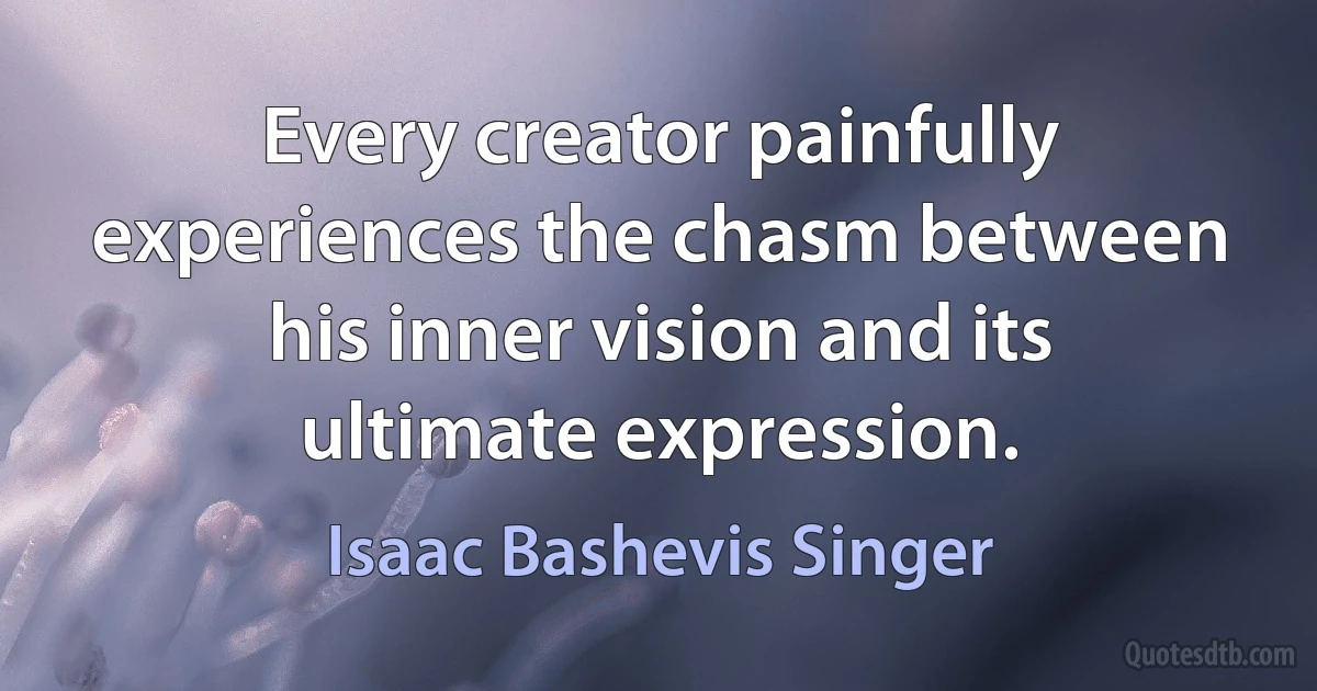 Every creator painfully experiences the chasm between his inner vision and its ultimate expression. (Isaac Bashevis Singer)