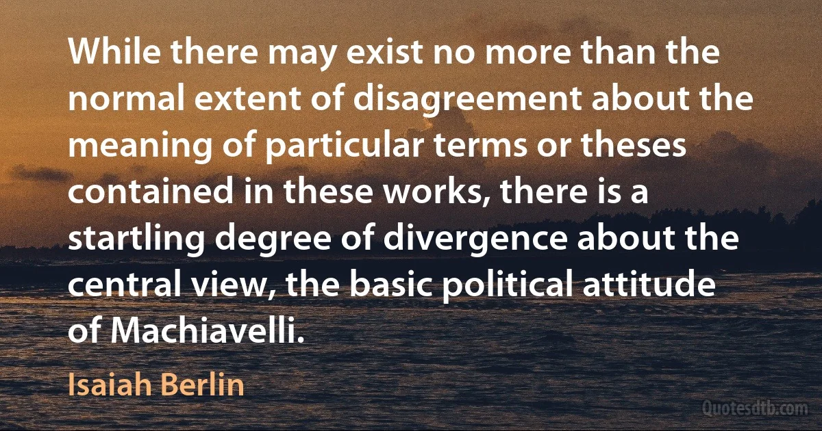 While there may exist no more than the normal extent of disagreement about the meaning of particular terms or theses contained in these works, there is a startling degree of divergence about the central view, the basic political attitude of Machiavelli. (Isaiah Berlin)