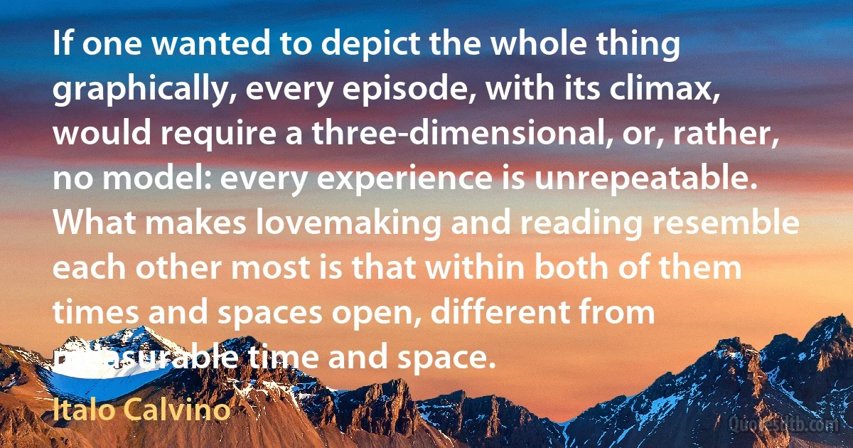 If one wanted to depict the whole thing graphically, every episode, with its climax, would require a three-dimensional, or, rather, no model: every experience is unrepeatable. What makes lovemaking and reading resemble each other most is that within both of them times and spaces open, different from measurable time and space. (Italo Calvino)