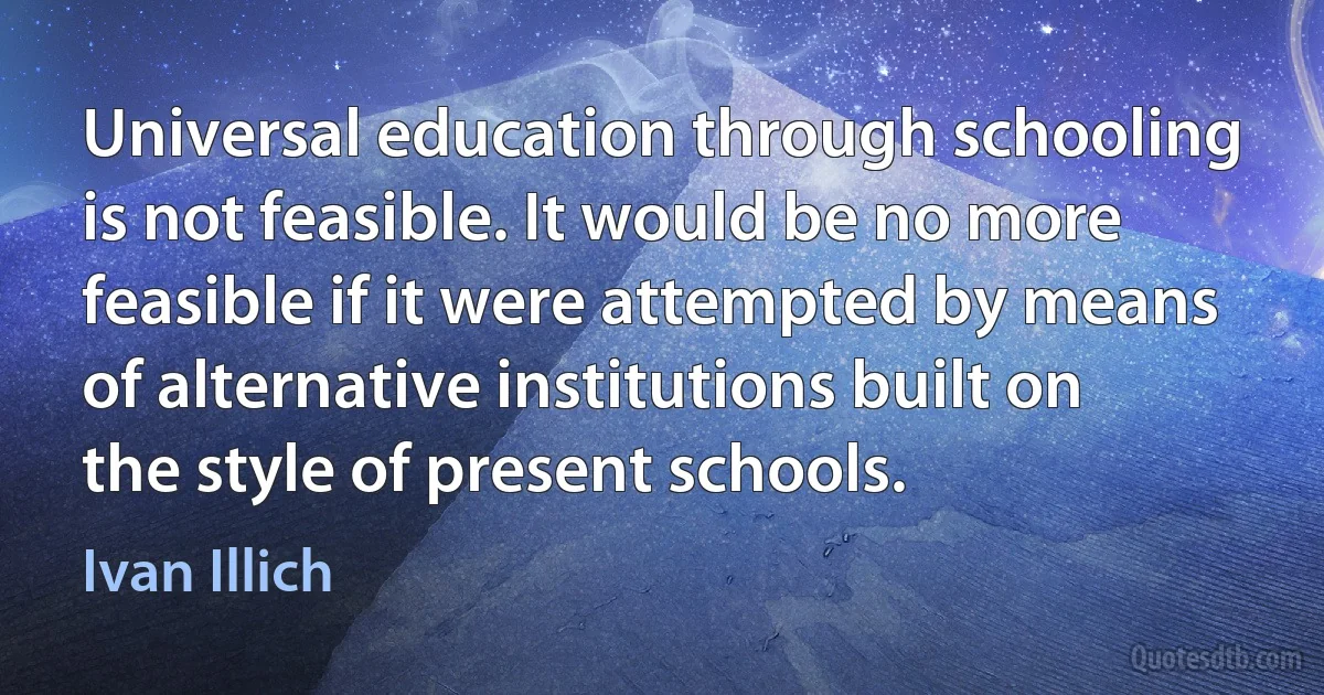 Universal education through schooling is not feasible. It would be no more feasible if it were attempted by means of alternative institutions built on the style of present schools. (Ivan Illich)