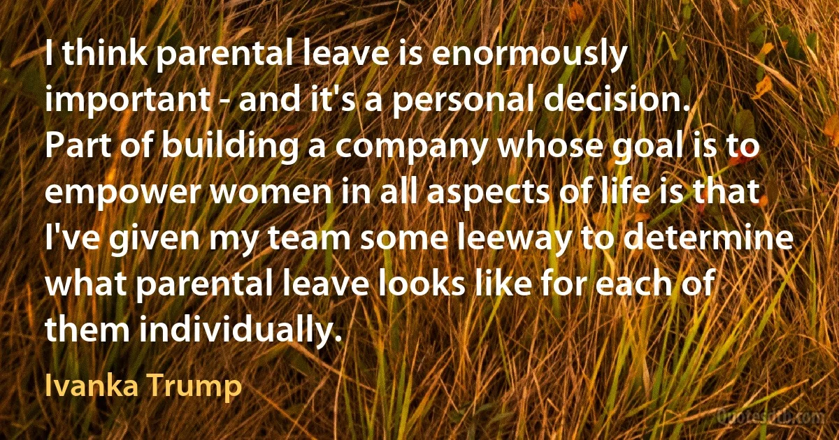 I think parental leave is enormously important - and it's a personal decision. Part of building a company whose goal is to empower women in all aspects of life is that I've given my team some leeway to determine what parental leave looks like for each of them individually. (Ivanka Trump)