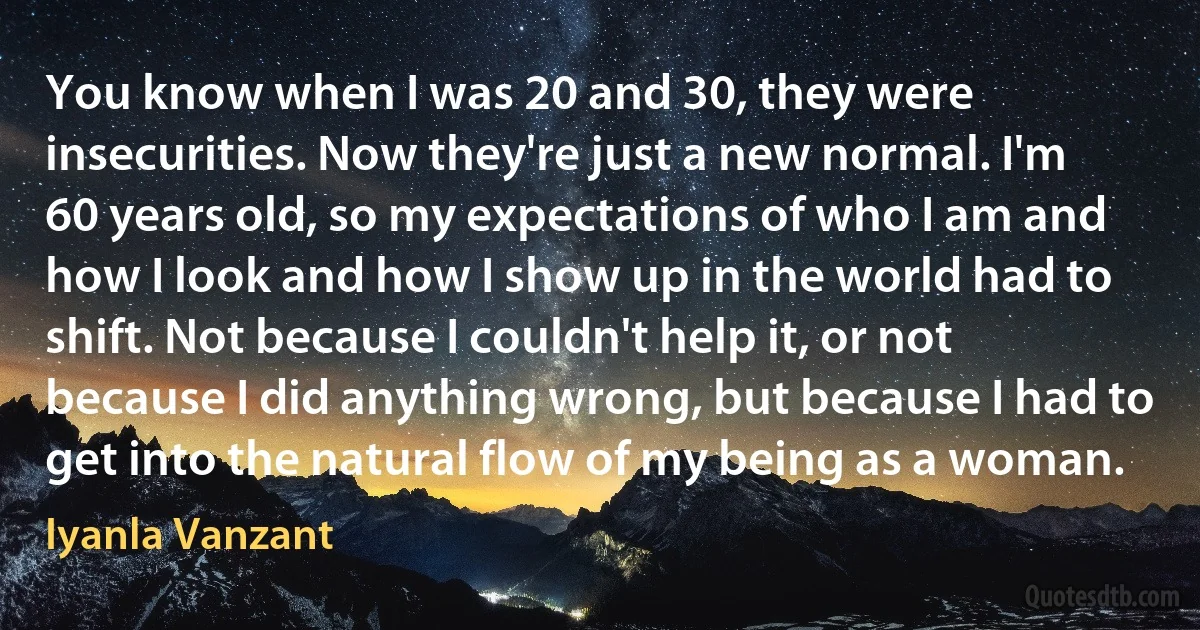 You know when I was 20 and 30, they were insecurities. Now they're just a new normal. I'm 60 years old, so my expectations of who I am and how I look and how I show up in the world had to shift. Not because I couldn't help it, or not because I did anything wrong, but because I had to get into the natural flow of my being as a woman. (Iyanla Vanzant)