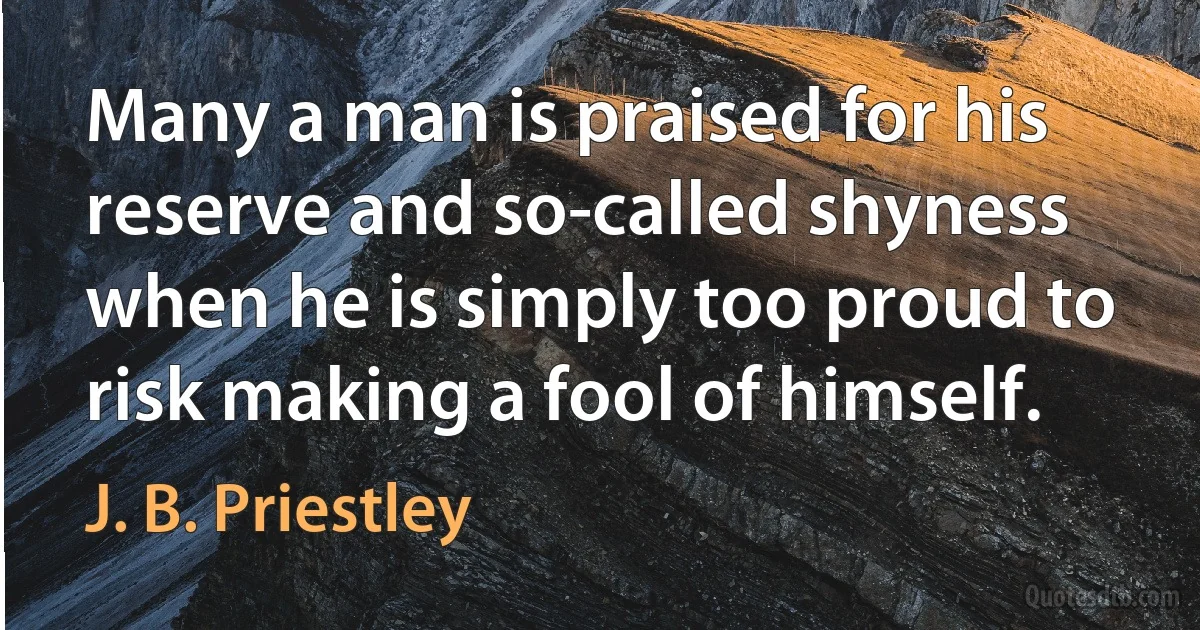 Many a man is praised for his reserve and so-called shyness when he is simply too proud to risk making a fool of himself. (J. B. Priestley)