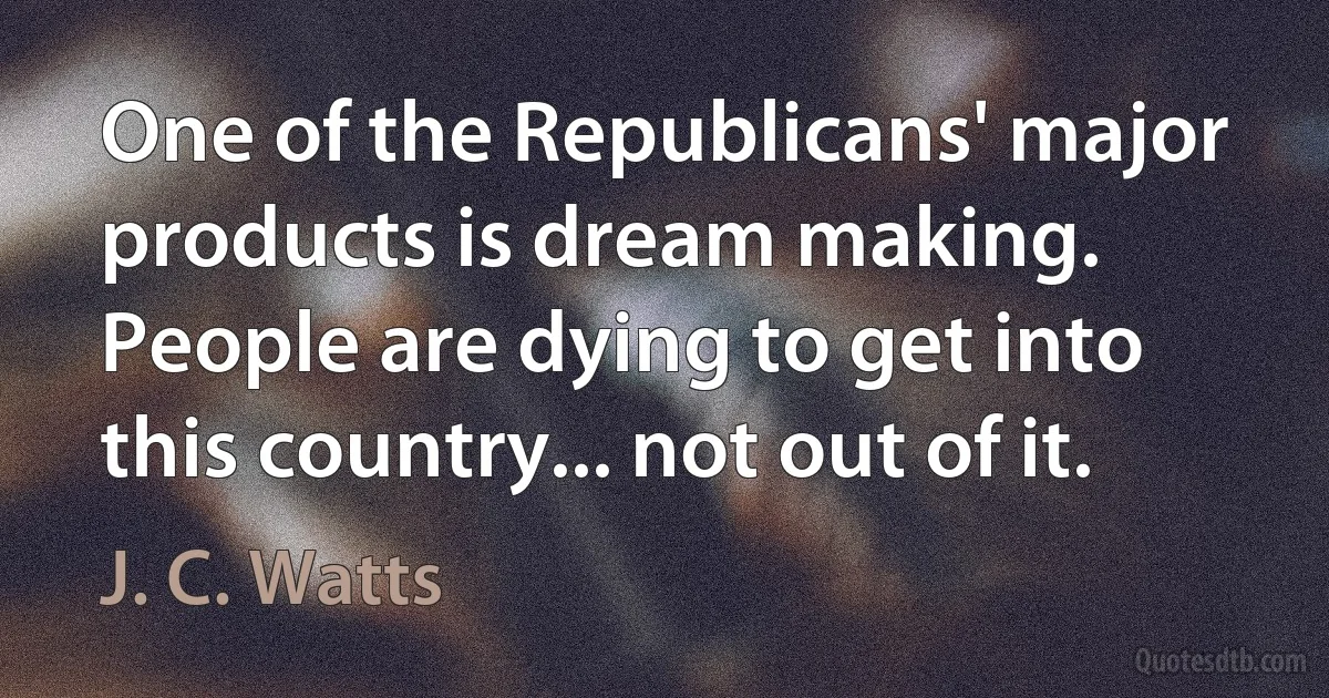 One of the Republicans' major products is dream making. People are dying to get into this country... not out of it. (J. C. Watts)