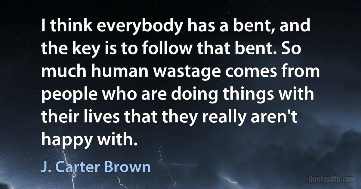 I think everybody has a bent, and the key is to follow that bent. So much human wastage comes from people who are doing things with their lives that they really aren't happy with. (J. Carter Brown)