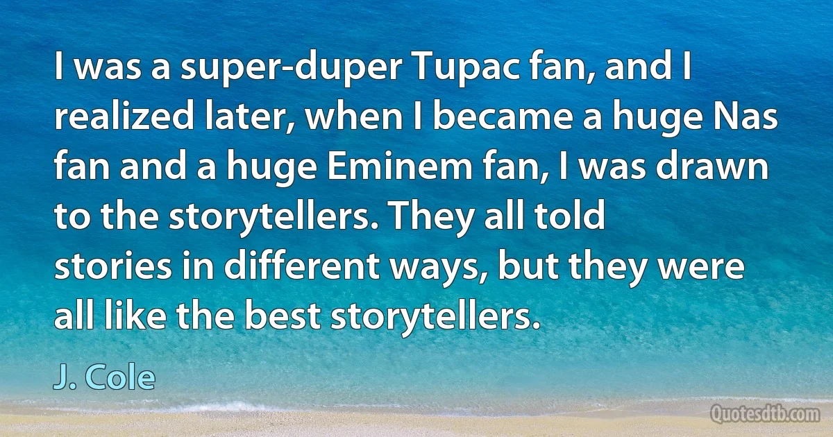 I was a super-duper Tupac fan, and I realized later, when I became a huge Nas fan and a huge Eminem fan, I was drawn to the storytellers. They all told stories in different ways, but they were all like the best storytellers. (J. Cole)