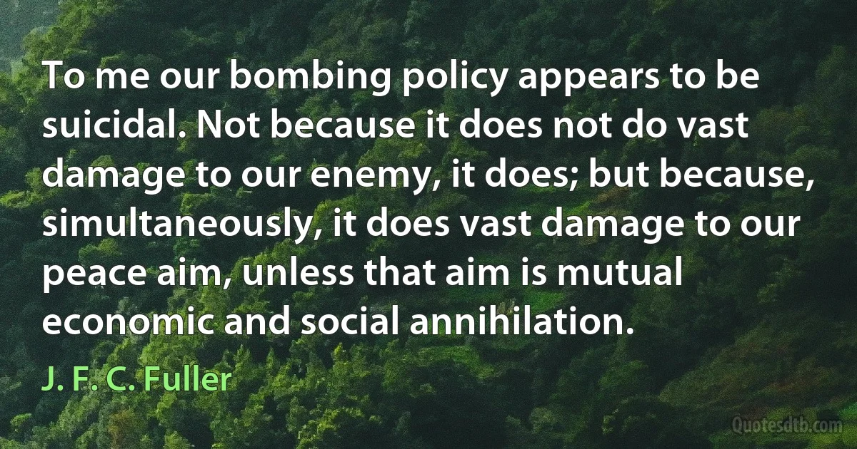 To me our bombing policy appears to be suicidal. Not because it does not do vast damage to our enemy, it does; but because, simultaneously, it does vast damage to our peace aim, unless that aim is mutual economic and social annihilation. (J. F. C. Fuller)