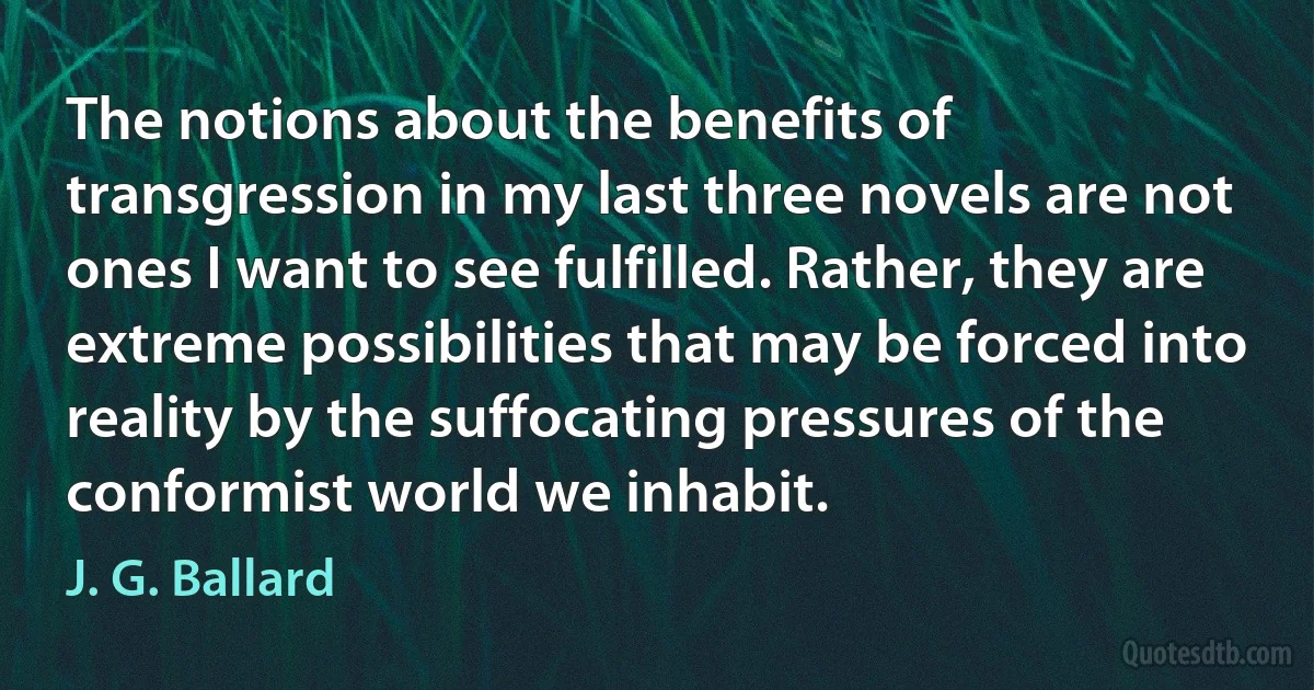 The notions about the benefits of transgression in my last three novels are not ones I want to see fulfilled. Rather, they are extreme possibilities that may be forced into reality by the suffocating pressures of the conformist world we inhabit. (J. G. Ballard)