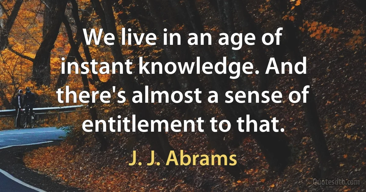 We live in an age of instant knowledge. And there's almost a sense of entitlement to that. (J. J. Abrams)