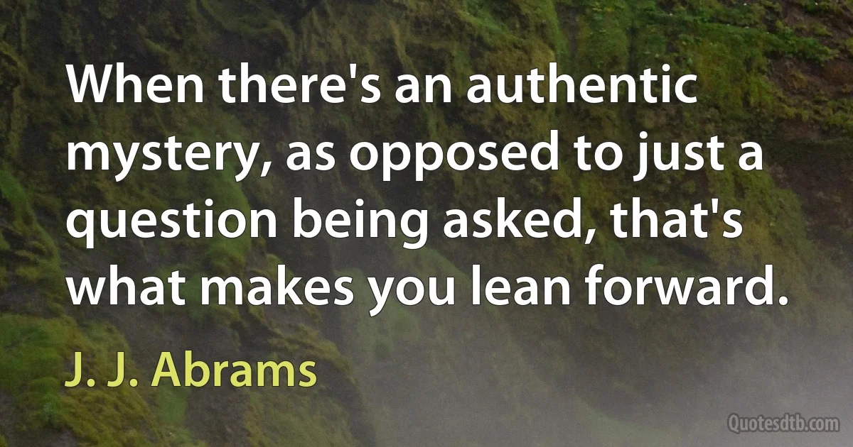 When there's an authentic mystery, as opposed to just a question being asked, that's what makes you lean forward. (J. J. Abrams)