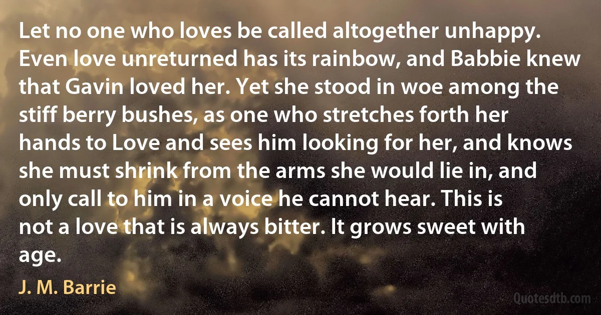 Let no one who loves be called altogether unhappy. Even love unreturned has its rainbow, and Babbie knew that Gavin loved her. Yet she stood in woe among the stiff berry bushes, as one who stretches forth her hands to Love and sees him looking for her, and knows she must shrink from the arms she would lie in, and only call to him in a voice he cannot hear. This is not a love that is always bitter. It grows sweet with age. (J. M. Barrie)