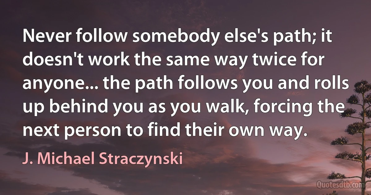 Never follow somebody else's path; it doesn't work the same way twice for anyone... the path follows you and rolls up behind you as you walk, forcing the next person to find their own way. (J. Michael Straczynski)