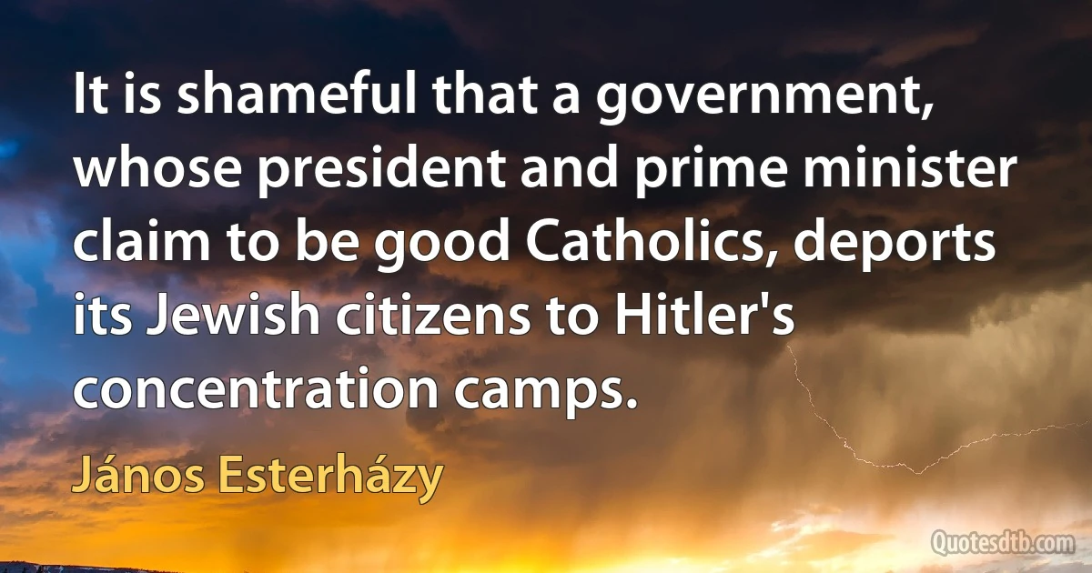 It is shameful that a government, whose president and prime minister claim to be good Catholics, deports its Jewish citizens to Hitler's concentration camps. (János Esterházy)