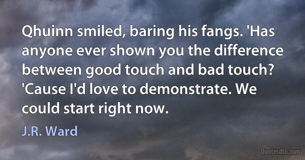 Qhuinn smiled, baring his fangs. 'Has anyone ever shown you the difference between good touch and bad touch? 'Cause I'd love to demonstrate. We could start right now. (J.R. Ward)