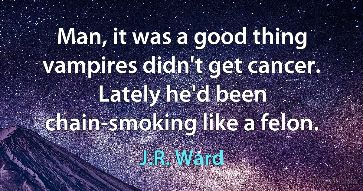 Man, it was a good thing vampires didn't get cancer. Lately he'd been chain-smoking like a felon. (J.R. Ward)