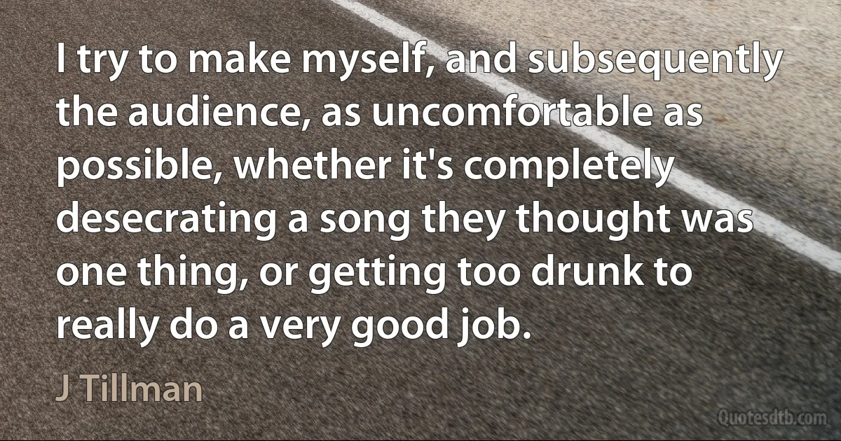 I try to make myself, and subsequently the audience, as uncomfortable as possible, whether it's completely desecrating a song they thought was one thing, or getting too drunk to really do a very good job. (J Tillman)