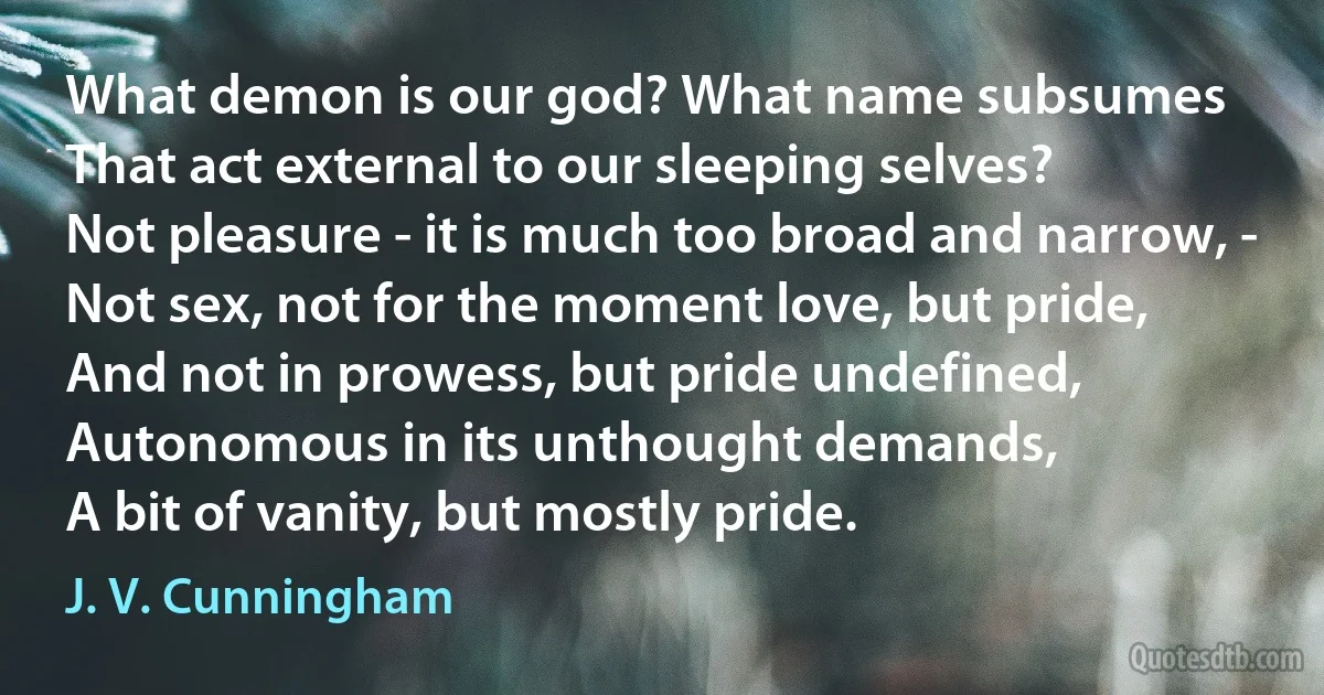 What demon is our god? What name subsumes
That act external to our sleeping selves?
Not pleasure - it is much too broad and narrow, -
Not sex, not for the moment love, but pride,
And not in prowess, but pride undefined,
Autonomous in its unthought demands,
A bit of vanity, but mostly pride. (J. V. Cunningham)