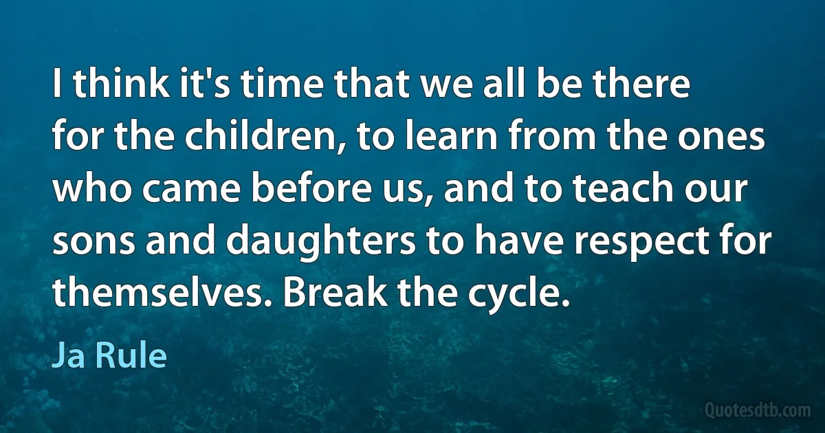 I think it's time that we all be there for the children, to learn from the ones who came before us, and to teach our sons and daughters to have respect for themselves. Break the cycle. (Ja Rule)