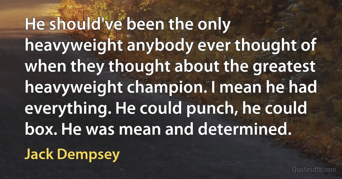 He should've been the only heavyweight anybody ever thought of when they thought about the greatest heavyweight champion. I mean he had everything. He could punch, he could box. He was mean and determined. (Jack Dempsey)