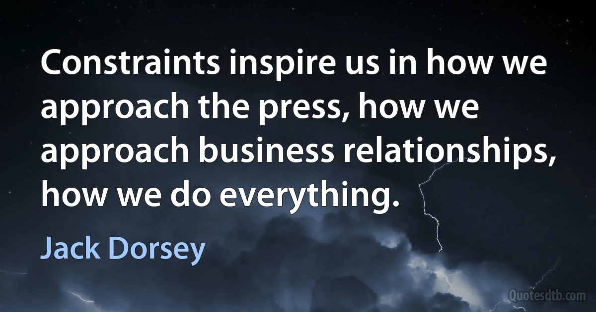 Constraints inspire us in how we approach the press, how we approach business relationships, how we do everything. (Jack Dorsey)