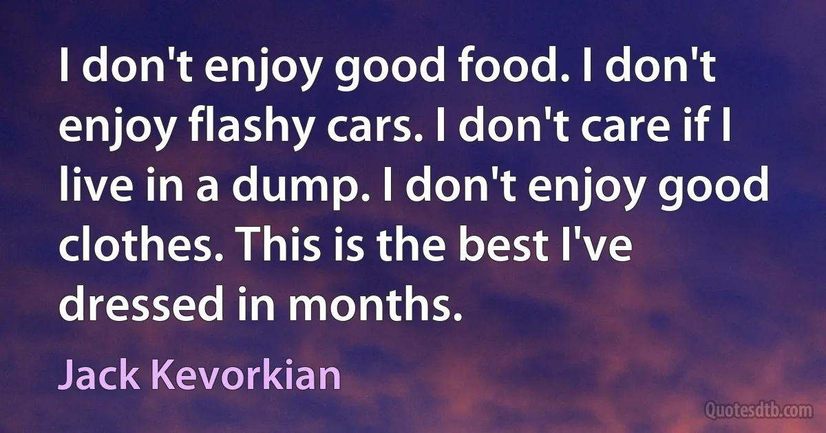 I don't enjoy good food. I don't enjoy flashy cars. I don't care if I live in a dump. I don't enjoy good clothes. This is the best I've dressed in months. (Jack Kevorkian)