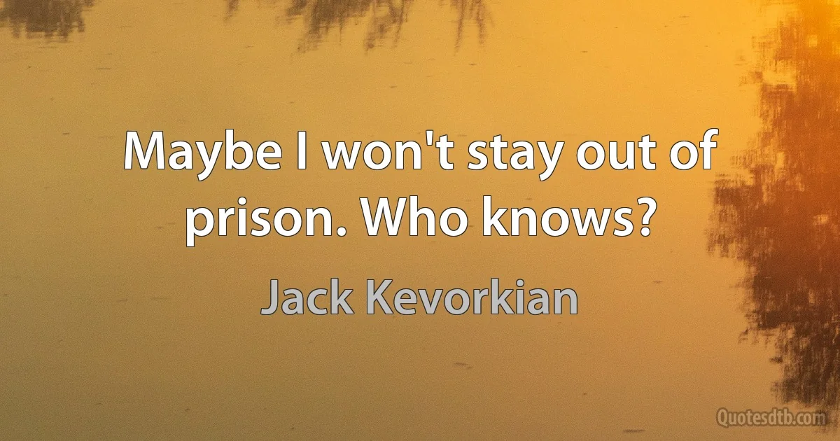 Maybe I won't stay out of prison. Who knows? (Jack Kevorkian)