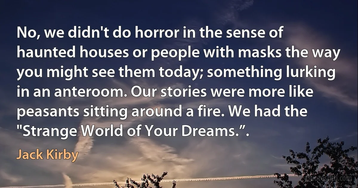 No, we didn't do horror in the sense of haunted houses or people with masks the way you might see them today; something lurking in an anteroom. Our stories were more like peasants sitting around a fire. We had the "Strange World of Your Dreams.”. (Jack Kirby)