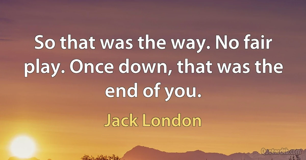 So that was the way. No fair play. Once down, that was the end of you. (Jack London)