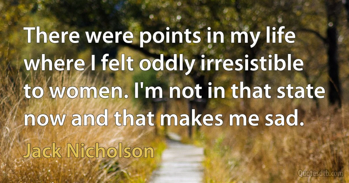 There were points in my life where I felt oddly irresistible to women. I'm not in that state now and that makes me sad. (Jack Nicholson)