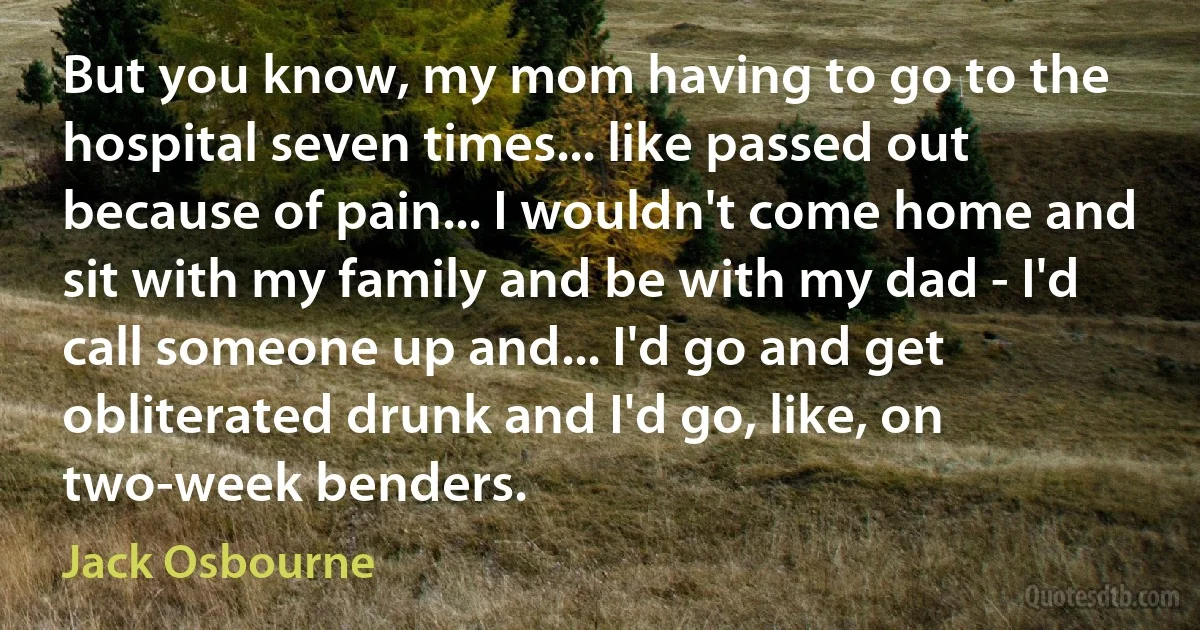 But you know, my mom having to go to the hospital seven times... like passed out because of pain... I wouldn't come home and sit with my family and be with my dad - I'd call someone up and... I'd go and get obliterated drunk and I'd go, like, on two-week benders. (Jack Osbourne)