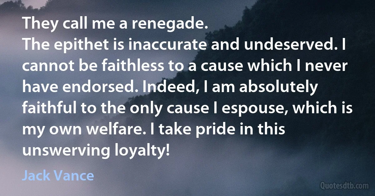 They call me a renegade.
The epithet is inaccurate and undeserved. I cannot be faithless to a cause which I never have endorsed. Indeed, I am absolutely faithful to the only cause I espouse, which is my own welfare. I take pride in this unswerving loyalty! (Jack Vance)