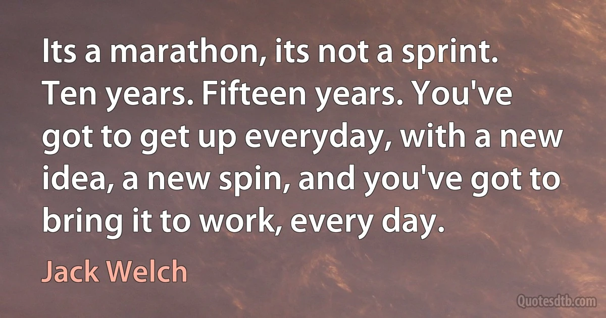 Its a marathon, its not a sprint. Ten years. Fifteen years. You've got to get up everyday, with a new idea, a new spin, and you've got to bring it to work, every day. (Jack Welch)