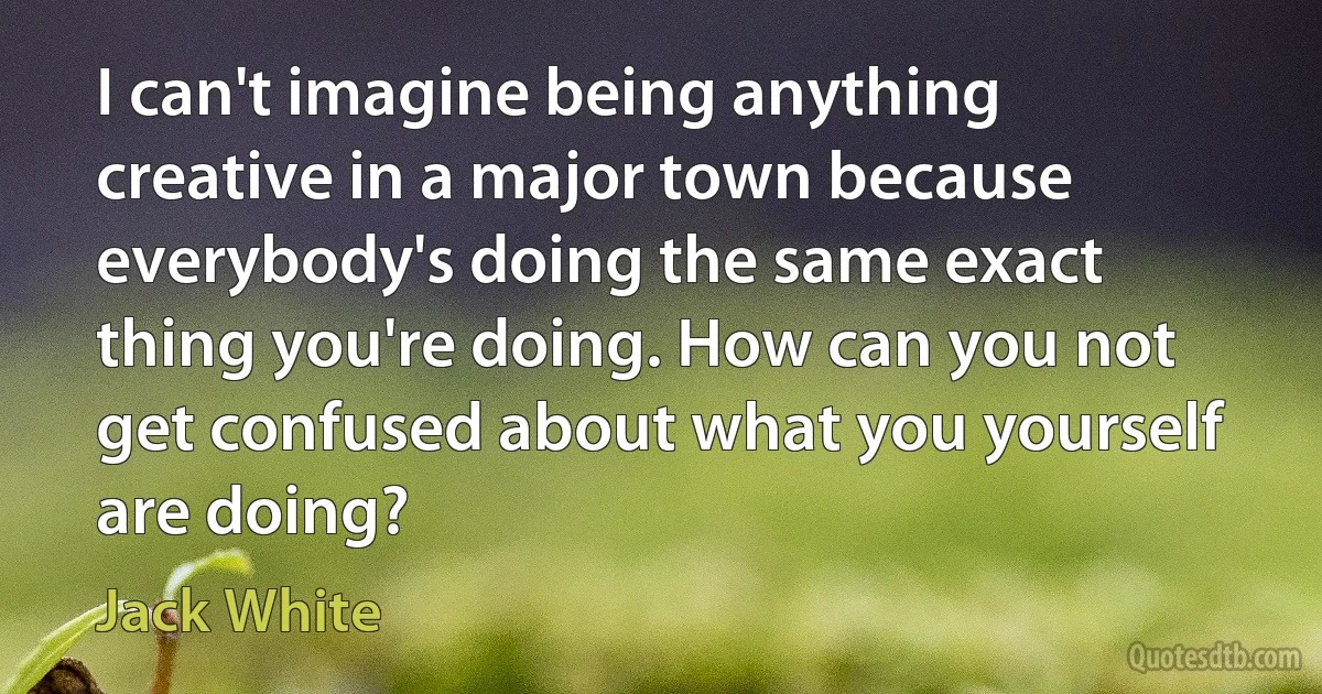 I can't imagine being anything creative in a major town because everybody's doing the same exact thing you're doing. How can you not get confused about what you yourself are doing? (Jack White)