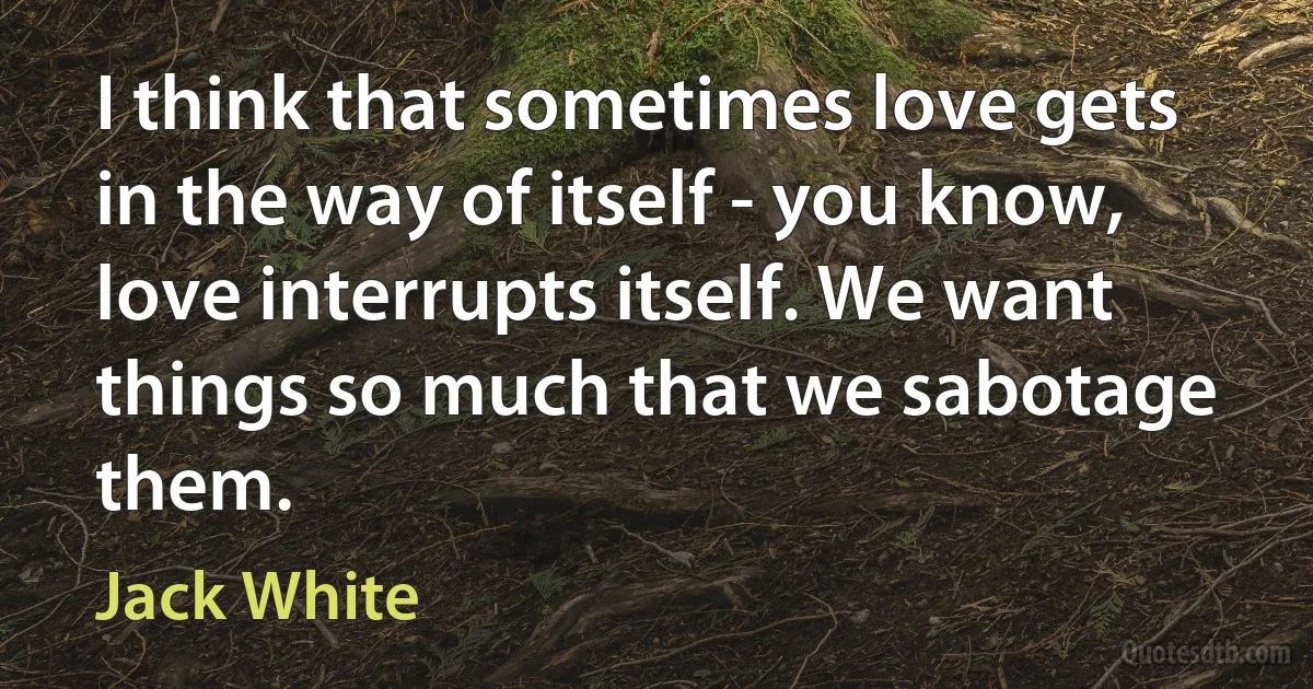 I think that sometimes love gets in the way of itself - you know, love interrupts itself. We want things so much that we sabotage them. (Jack White)