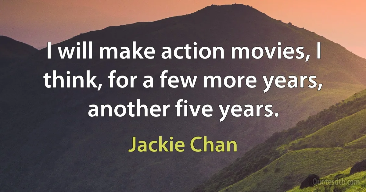 I will make action movies, I think, for a few more years, another five years. (Jackie Chan)