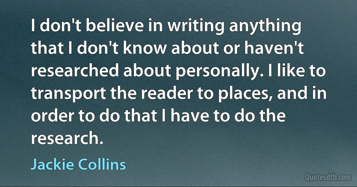 I don't believe in writing anything that I don't know about or haven't researched about personally. I like to transport the reader to places, and in order to do that I have to do the research. (Jackie Collins)