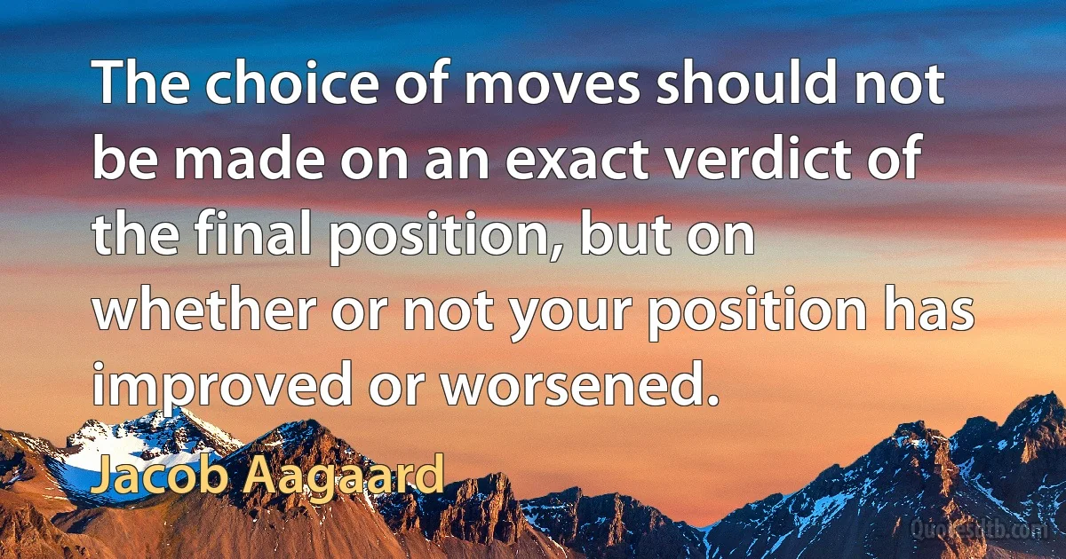 The choice of moves should not be made on an exact verdict of the final position, but on whether or not your position has improved or worsened. (Jacob Aagaard)