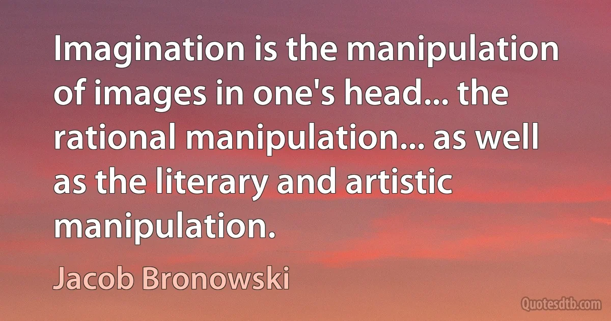 Imagination is the manipulation of images in one's head... the rational manipulation... as well as the literary and artistic manipulation. (Jacob Bronowski)