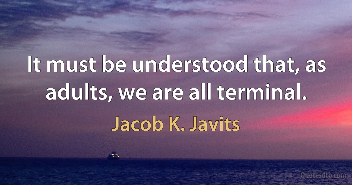 It must be understood that, as adults, we are all terminal. (Jacob K. Javits)