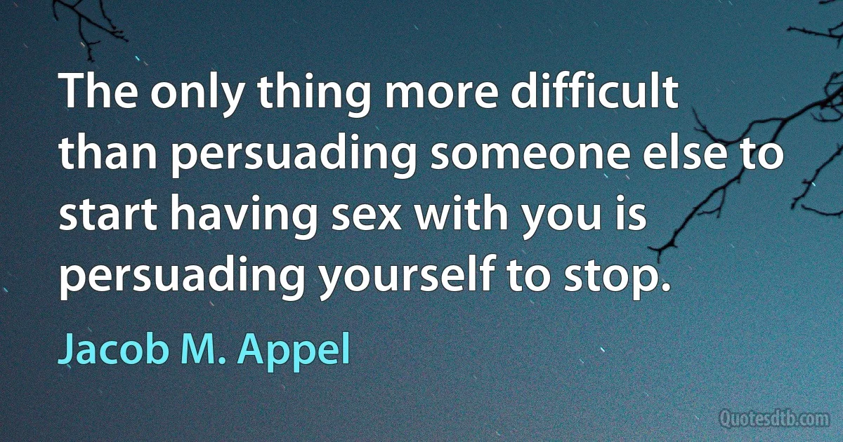 The only thing more difficult than persuading someone else to start having sex with you is persuading yourself to stop. (Jacob M. Appel)