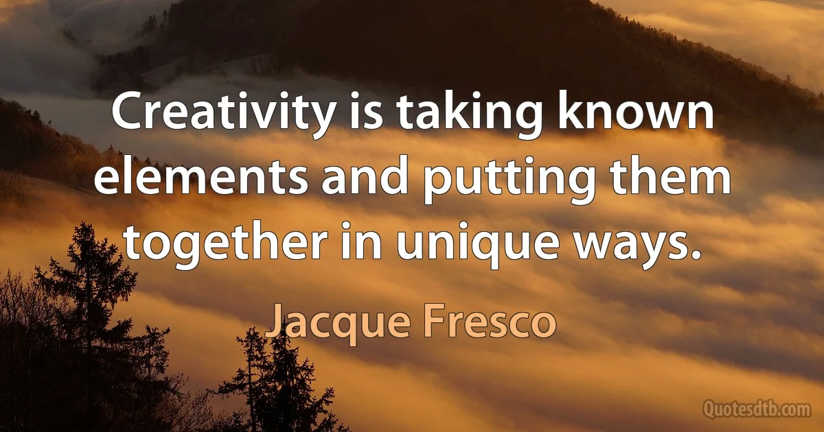 Creativity is taking known elements and putting them together in unique ways. (Jacque Fresco)