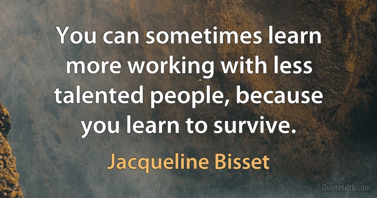 You can sometimes learn more working with less talented people, because you learn to survive. (Jacqueline Bisset)