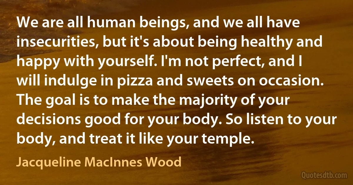 We are all human beings, and we all have insecurities, but it's about being healthy and happy with yourself. I'm not perfect, and I will indulge in pizza and sweets on occasion. The goal is to make the majority of your decisions good for your body. So listen to your body, and treat it like your temple. (Jacqueline MacInnes Wood)