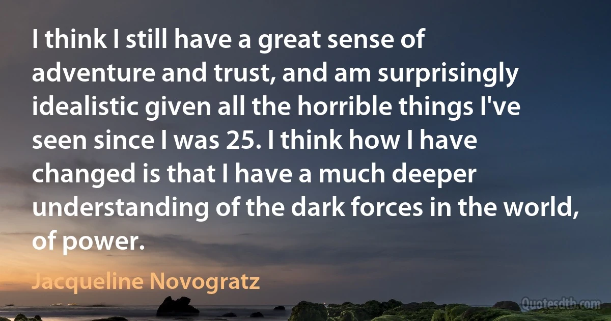 I think I still have a great sense of adventure and trust, and am surprisingly idealistic given all the horrible things I've seen since I was 25. I think how I have changed is that I have a much deeper understanding of the dark forces in the world, of power. (Jacqueline Novogratz)