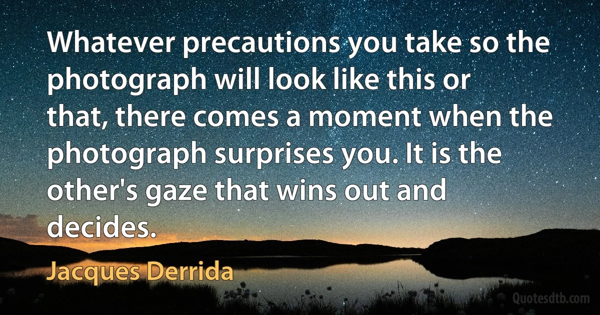 Whatever precautions you take so the photograph will look like this or that, there comes a moment when the photograph surprises you. It is the other's gaze that wins out and decides. (Jacques Derrida)