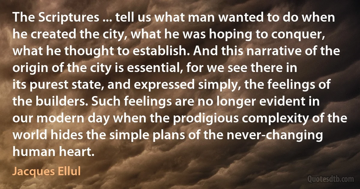 The Scriptures ... tell us what man wanted to do when he created the city, what he was hoping to conquer, what he thought to establish. And this narrative of the origin of the city is essential, for we see there in its purest state, and expressed simply, the feelings of the builders. Such feelings are no longer evident in our modern day when the prodigious complexity of the world hides the simple plans of the never-changing human heart. (Jacques Ellul)