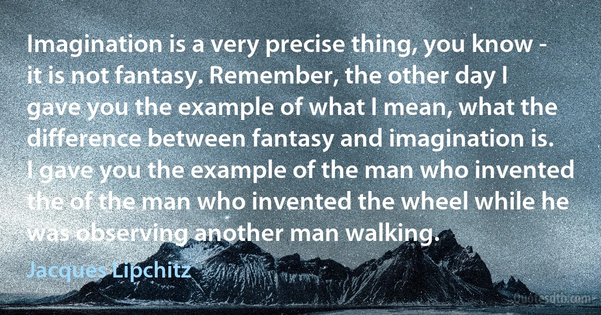 Imagination is a very precise thing, you know - it is not fantasy. Remember, the other day I gave you the example of what I mean, what the difference between fantasy and imagination is. I gave you the example of the man who invented the of the man who invented the wheel while he was observing another man walking. (Jacques Lipchitz)