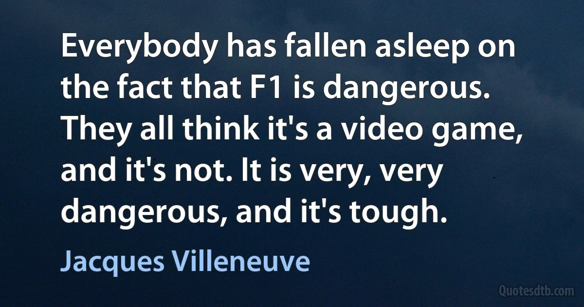 Everybody has fallen asleep on the fact that F1 is dangerous. They all think it's a video game, and it's not. It is very, very dangerous, and it's tough. (Jacques Villeneuve)