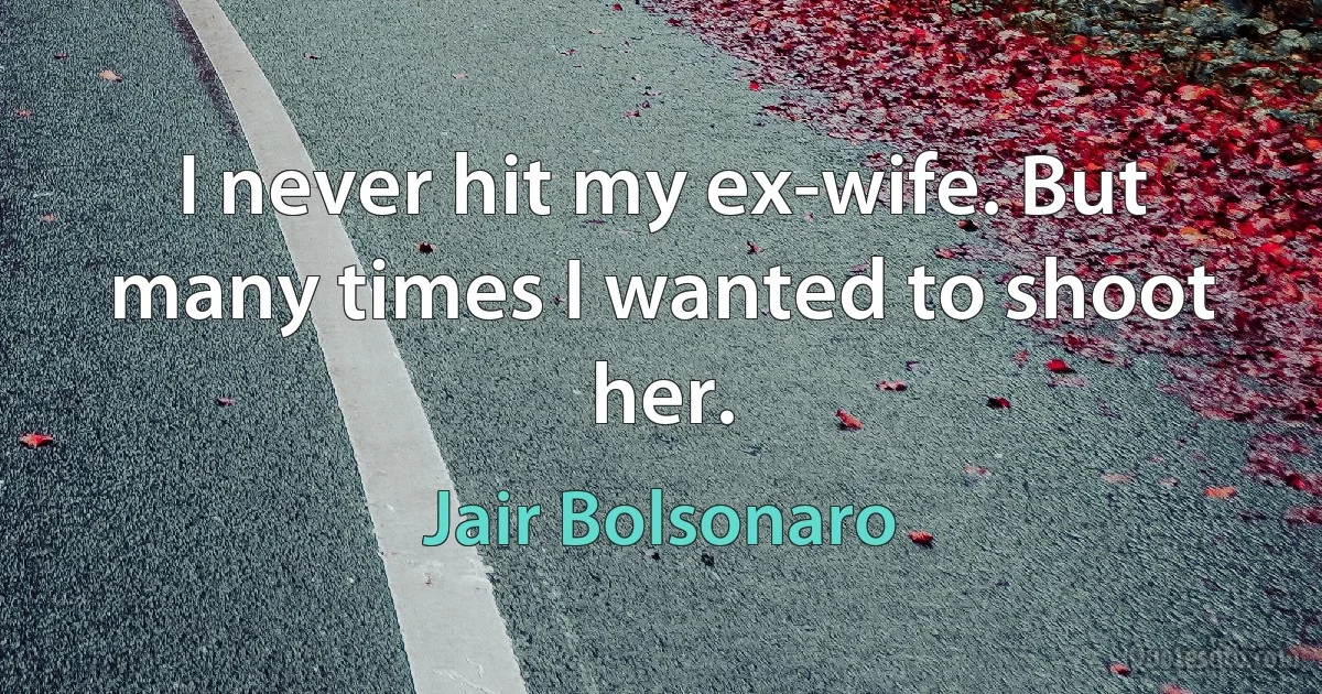 I never hit my ex-wife. But many times I wanted to shoot her. (Jair Bolsonaro)